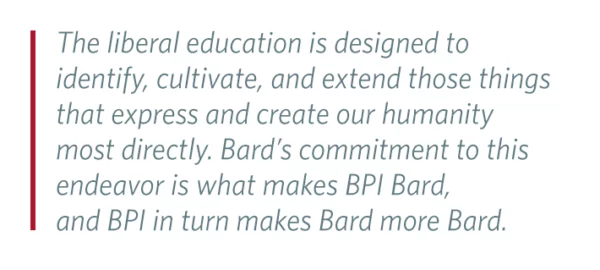 Pull Quote: The liberal education is designed to identify, cultivate, and extend those things that express and create our humanity most directly. Bard’s commitment to this endeavor is what makes BPI Bard, and BPI in turn makes Bard more Bard.