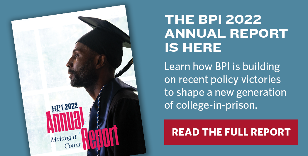 The BPI Annual Report is Here. Learn how BPI is building on recent policy victories to shape a new generation of college-in-prison.
