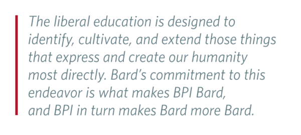 Pull Quote: The liberal education is designed to identify, cultivate, and extend those things that express and create our humanity most directly. Bard’s commitment to this endeavor is what makes BPI Bard, and BPI in turn makes Bard more Bard.